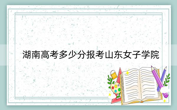 湖南高考多少分报考山东女子学院？2024年历史类最低476分 物理类录取分460分