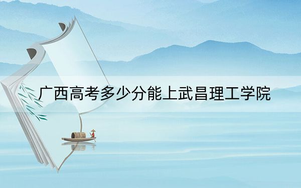 广西高考多少分能上武昌理工学院?附2022-2024年最低录取分数线