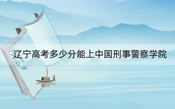 辽宁高考多少分能上中国刑事警察学院？2024年历史类录取分578分 物理类最低607分