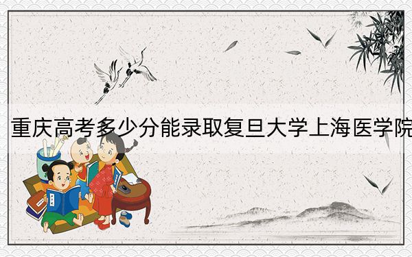 重庆高考多少分能录取复旦大学上海医学院？附2022-2024年最低录取分数线