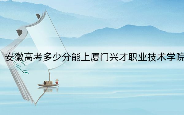 安徽高考多少分能上厦门兴才职业技术学院？附2022-2024年最低录取分数线