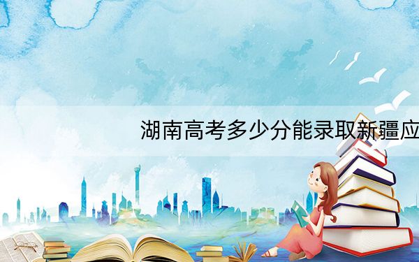 湖南高考多少分能录取新疆应用职业技术学院?2024年历史类281分 物理类306分