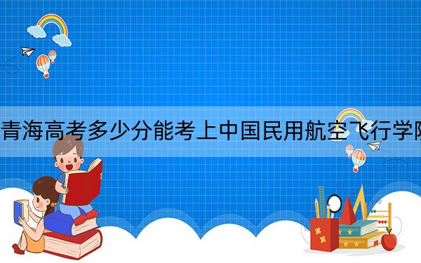 青海高考多少分能考上中国民用航空飞行学院？2024年文科录取分421分 理科录取分409分
