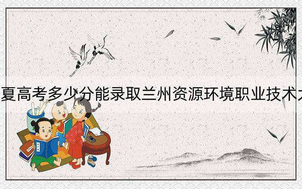 宁夏高考多少分能录取兰州资源环境职业技术大学？附2022-2024年最低录取分数线