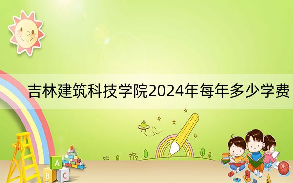 吉林建筑科技学院2024年每年多少学费?每年25000元到26000元(供安徽考生参考)