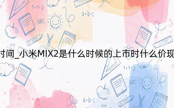 小米mix2发布会时间_小米MIX2是什么时候的上市时什么价现在什么价为什么降价了...