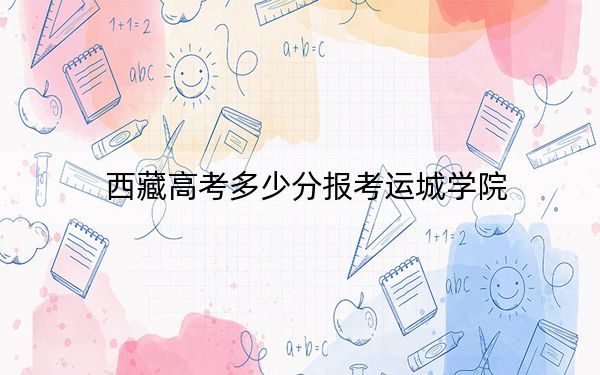 西藏高考多少分报考运城学院？附2022-2024年最低录取分数线