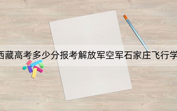 西藏高考多少分报考解放军空军石家庄飞行学院？2024年投档线分