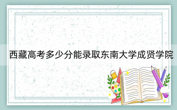 西藏高考多少分能录取东南大学成贤学院？附2022-2024年最低录取分数线