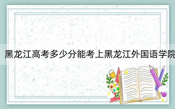 黑龙江高考多少分能考上黑龙江外国语学院？附2022-2024年最低录取分数线