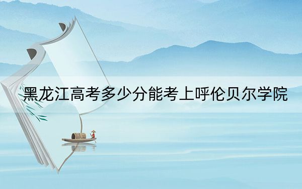 黑龙江高考多少分能考上呼伦贝尔学院？2024年历史类451分 物理类最低407分