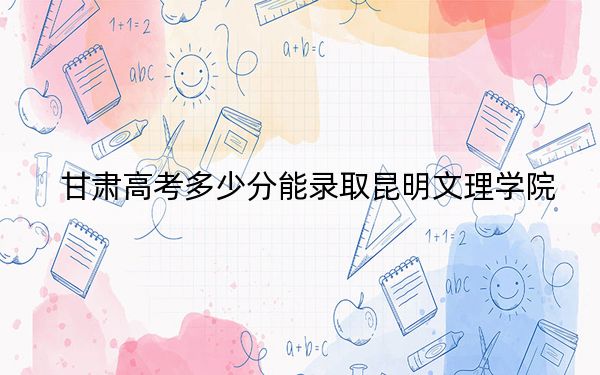 甘肃高考多少分能录取昆明文理学院？2024年历史类投档线430分 物理类388分