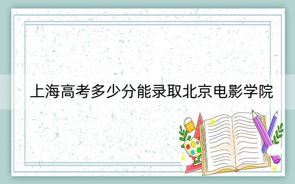 上海高考多少分能录取北京电影学院？附2022-2024年最低录取分数线