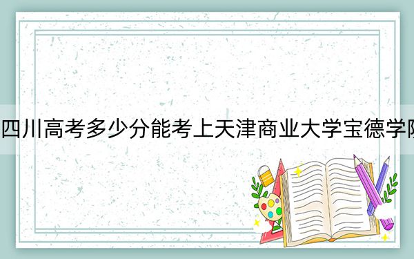四川高考多少分能考上天津商业大学宝德学院？2024年文科录取分477分 理科最低471分