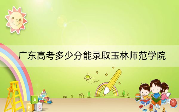 广东高考多少分能录取玉林师范学院？附2022-2024年最低录取分数线
