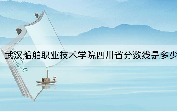 武汉船舶职业技术学院四川省分数线是多少？招生计划和学费是多少？