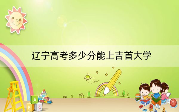 辽宁高考多少分能上吉首大学？附2022-2024年最低录取分数线