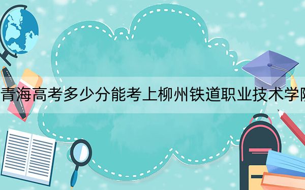 青海高考多少分能考上柳州铁道职业技术学院？2024年文科最低369分 理科投档线307分
