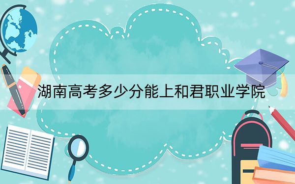 湖南高考多少分能上和君职业学院？附2022-2024年最低录取分数线