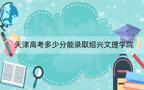 天津高考多少分能录取绍兴文理学院？附2022-2024年最低录取分数线