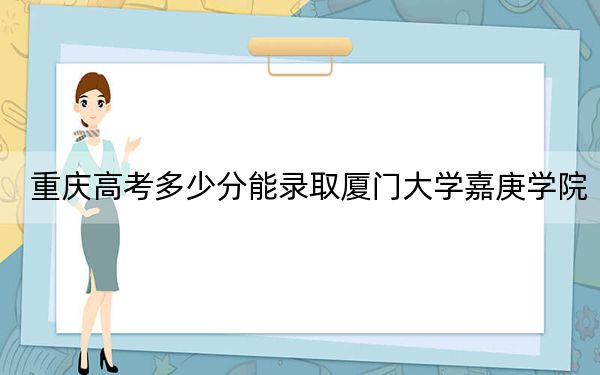 重庆高考多少分能录取厦门大学嘉庚学院？附2022-2024年最低录取分数线