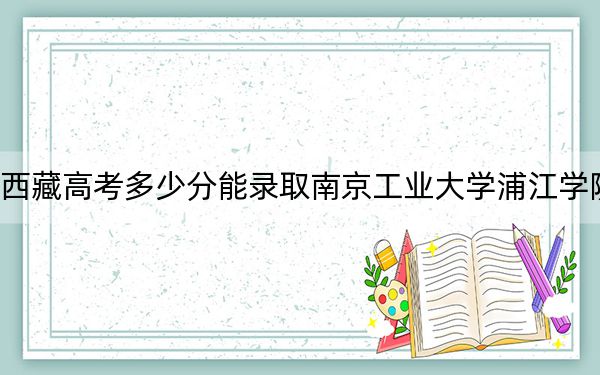 西藏高考多少分能录取南京工业大学浦江学院？附2022-2024年最低录取分数线