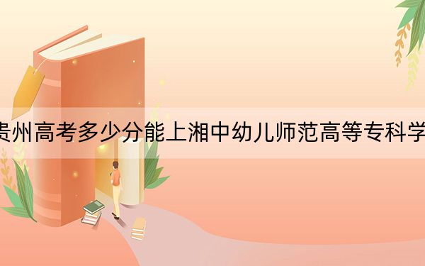 贵州高考多少分能上湘中幼儿师范高等专科学校？附2022-2024年最低录取分数线