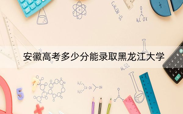 安徽高考多少分能录取黑龙江大学？2024年历史类投档线572分 物理类投档线552分