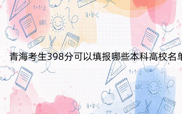 青海考生398分可以填报哪些本科高校名单？（附带2022-2024年398左右高校名单）