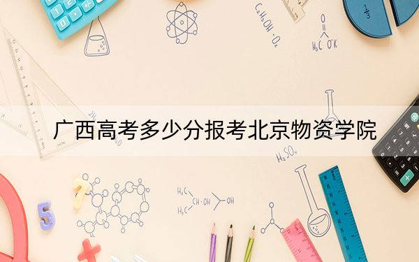 广西高考多少分报考北京物资学院？附2022-2024年最低录取分数线
