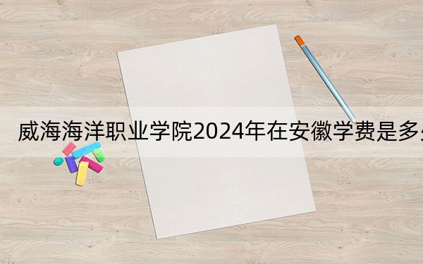 威海海洋职业学院2024年在安徽学费是多少？安徽考生2025年参考