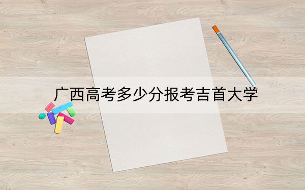 广西高考多少分报考吉首大学？2024年历史类486分 物理类最低458分
