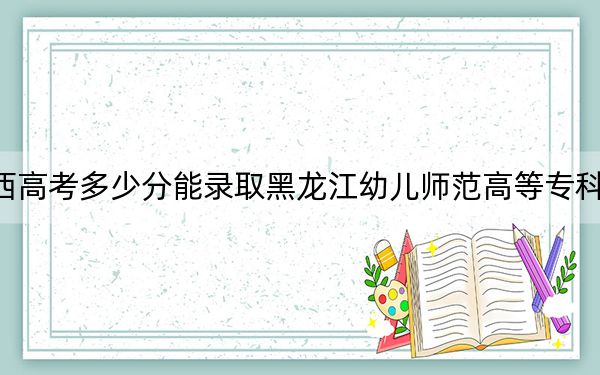 江西高考多少分能录取黑龙江幼儿师范高等专科学校？2024年历史类343分 物理类最低304分