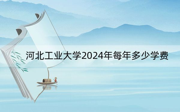 河北工业大学2024年每年多少学费?每年最低5000元最高70000元(供四川考生参考)