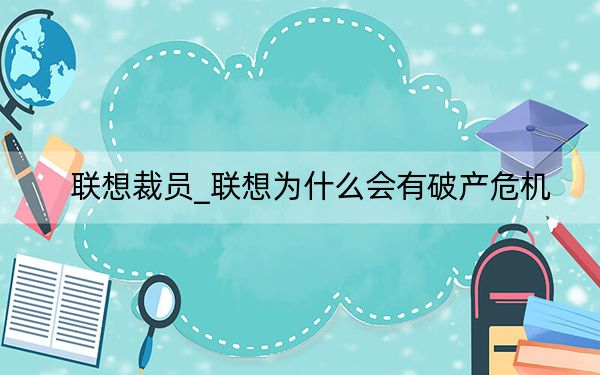 联想裁员_联想为什么会有破产危机