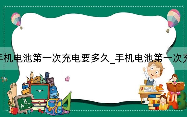手机电池第一次充电要多久_手机电池第一次充电