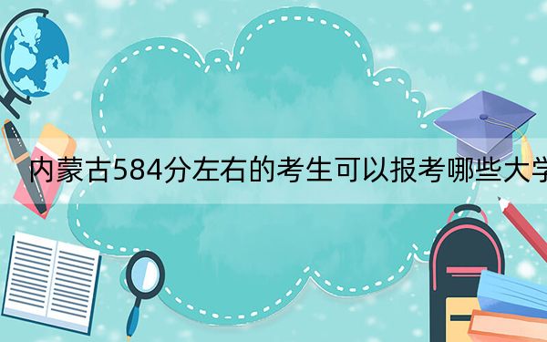 内蒙古584分左右的考生可以报考哪些大学？（附带2022-2024年584录取名单）