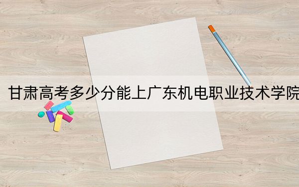 甘肃高考多少分能上广东机电职业技术学院？2024年历史类录取分224分 物理类355分