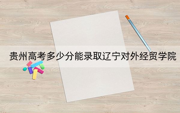贵州高考多少分能录取辽宁对外经贸学院？附2022-2024年最低录取分数线