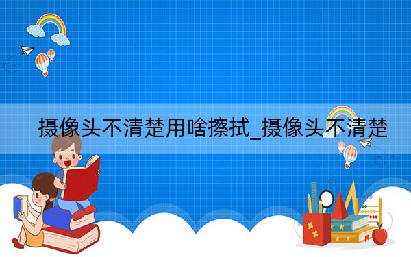 摄像头不清楚用啥擦拭_摄像头不清楚