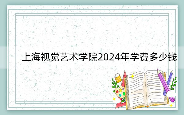 上海视觉艺术学院2024年学费多少钱?每年30000元(各专业收费标准)