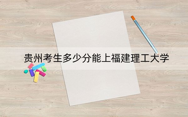 贵州考生多少分能上福建理工大学？附2022-2024年院校投档线