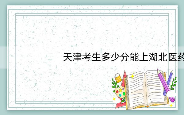 天津考生多少分能上湖北医药学院药护学院？附带近三年最低录取分数线