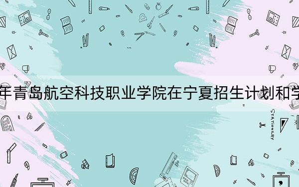 2024年青岛航空科技职业学院在宁夏招生计划和学费是多少?录取分数线是多少?