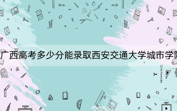 广西高考多少分能录取西安交通大学城市学院?附2022-2024年最低录取分数线