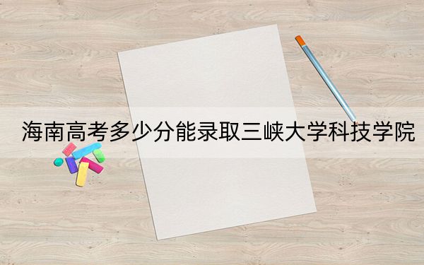海南高考多少分能录取三峡大学科技学院？2024年综合最低分485分