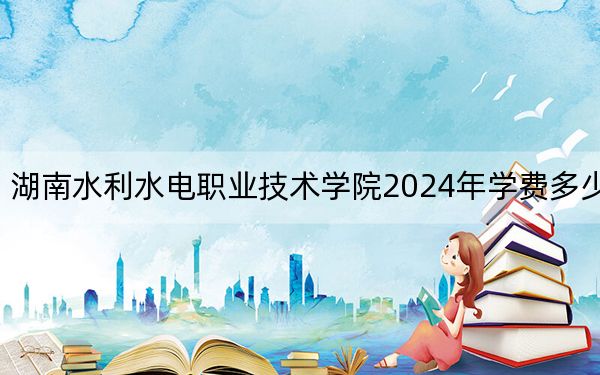湖南水利水电职业技术学院2024年学费多少钱？每年3500元到5060元（各专业收费标准）