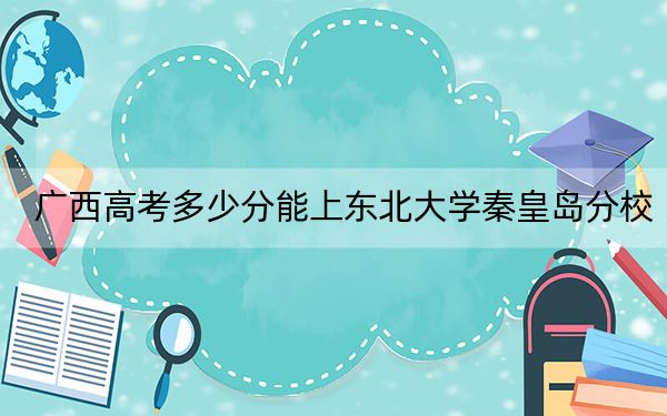广西高考多少分能上东北大学秦皇岛分校？附2022-2024年院校最低投档线