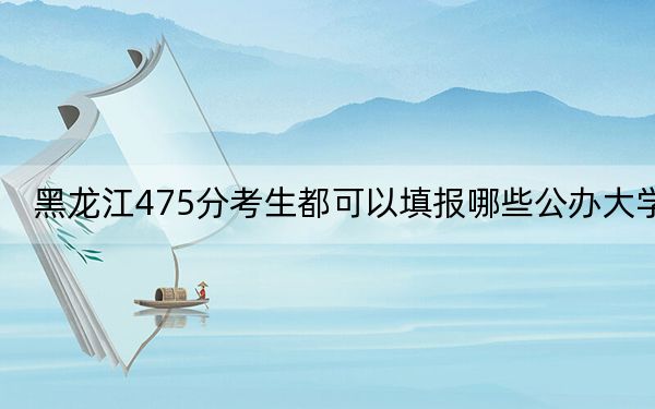黑龙江475分考生都可以填报哪些公办大学？（附带2022-2024年475左右大学名单）