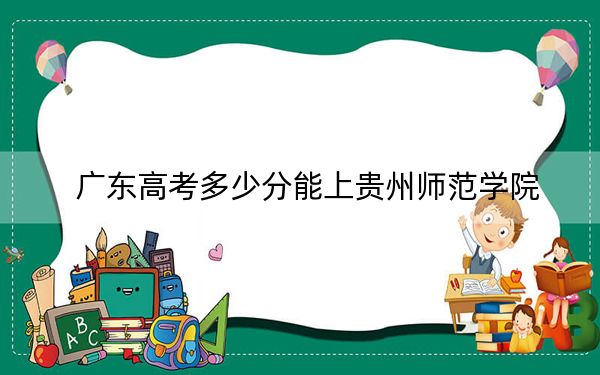 广东高考多少分能上贵州师范学院？附近三年最低院校投档线